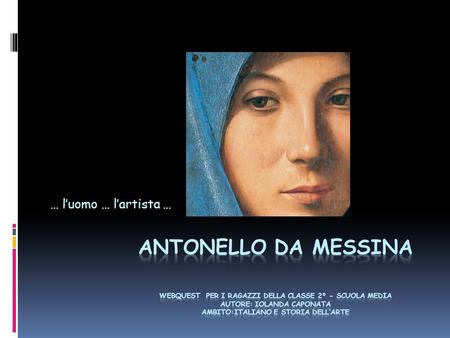 … l’uomo … l’artista … Antonello Da Messina webquest per i ragazzi della classe 2° - scuola media Autore: Iolanda Caponata Ambito:Italiano e Storia.