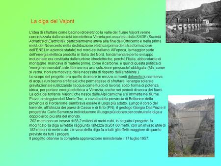 La diga del Vajont L'idea di sfruttare come bacino idroelettrico la valle del fiume Vajont venne concretizzata dalla società idroelettrica Veneta poi assorbita.