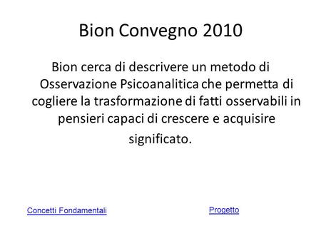 Bion Convegno 2010 Bion cerca di descrivere un metodo di Osservazione Psicoanalitica che permetta di cogliere la trasformazione di fatti osservabili in.
