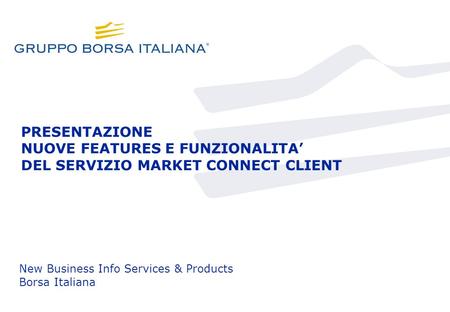 PRESENTAZIONE NUOVE FEATURES E FUNZIONALITA DEL SERVIZIO MARKET CONNECT CLIENT New Business Info Services & Products Borsa Italiana.