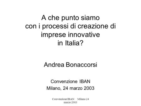 Convenzione IBAN Milano 24 marzo 2003 A che punto siamo con i processi di creazione di imprese innovative in Italia? Andrea Bonaccorsi Convenzione IBAN.