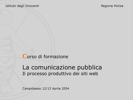 Istituto degli InnocentiRegione Molise C orso di formazione La comunicazione pubblica Il processo produttivo dei siti web Campobasso 12/13 Aprile 2004.