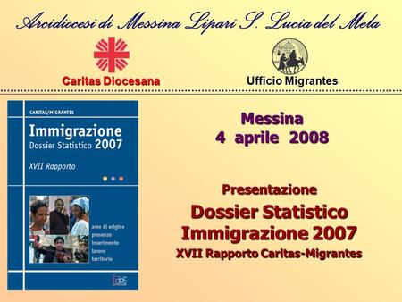 Messina 4 aprile 2008 Arcidiocesi di Messina Lipari S. Lucia del Mela Caritas Diocesana Ufficio Migrantes Ufficio Migrantes Presentazione Dossier Statistico.