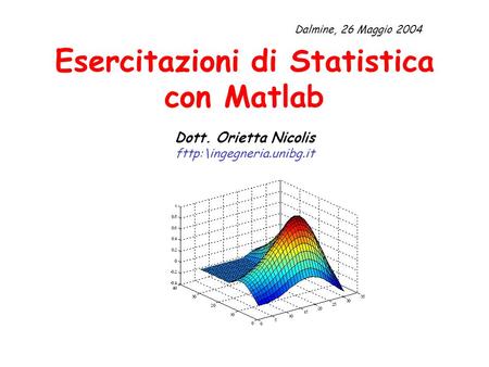 Dalmine, 26 Maggio 2004 Esercitazioni di Statistica con Matlab Dott. Orietta Nicolis fttp:\ingegneria.unibg.it.