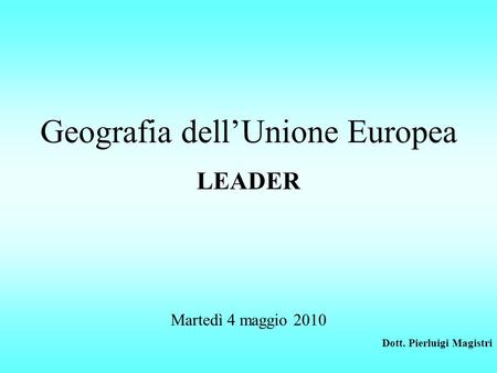 Geografia dell’Unione Europea LEADER Martedì 4 maggio 2010 Dott. Pierluigi Magistri.