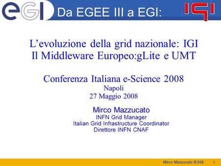 Mirco Mazzucato IES08 1 Mirco Mazzucato INFN Grid Manager Italian Grid Infrastructure Coordinator Direttore INFN CNAF Da EGEE III a EGI: L’evoluzione della.