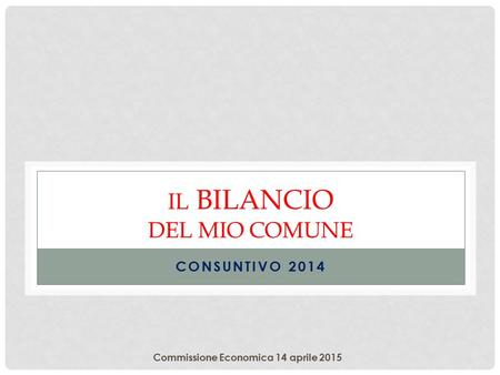 Commissione Economica 14 aprile 2015 IL BILANCIO DEL MIO COMUNE CONSUNTIVO 2014.