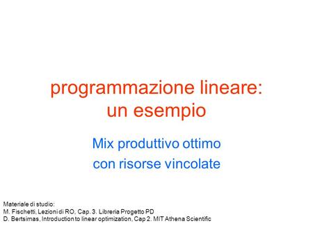 Programmazione lineare: un esempio Mix produttivo ottimo con risorse vincolate Materiale di studio: M. Fischetti, Lezioni di RO, Cap. 3. Libreria Progetto.