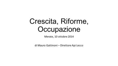 Crescita, Riforme, Occupazione Merate, 10 ottobre 2014 di Mauro Gattinoni – Direttore Api Lecco.
