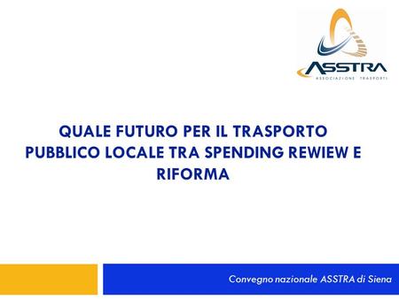 QUALE FUTURO PER IL TRASPORTO PUBBLICO LOCALE TRA SPENDING REWIEW E RIFORMA Convegno nazionale ASSTRA di Siena.