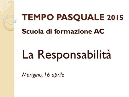 TEMPO PASQUALE 2015 Scuola di formazione AC La Responsabilità Morigino, 16 aprile.