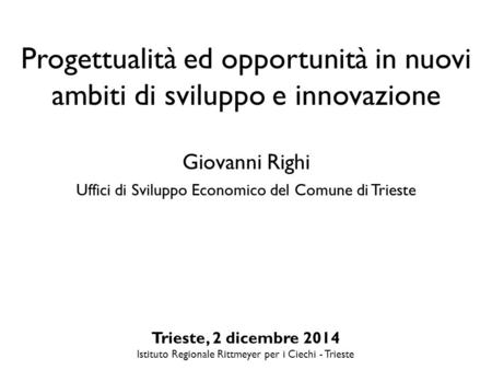 Progettualità ed opportunità in nuovi ambiti di sviluppo e innovazione Giovanni Righi Uffici di Sviluppo Economico del Comune di Trieste Trieste, 2 dicembre.