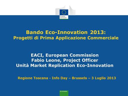 Bando Eco-Innovation 2013: Progetti di Prima Applicazione Commerciale EACI, European Commission Fabio Leone, Project Officer Unità Market Replication Eco-Innovation.