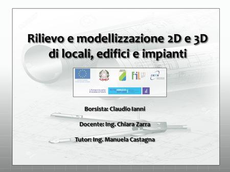 Rilievo e modellizzazione 2D e 3D di locali, edifici e impianti Borsista: Claudio Ianni Docente: Ing. Chiara Zarra Tutor: Ing. Manuela Castagna.