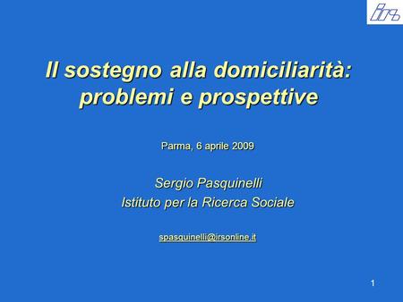 1 Il sostegno alla domiciliarità: problemi e prospettive Parma, 6 aprile 2009 Sergio Pasquinelli Istituto per la Ricerca Sociale