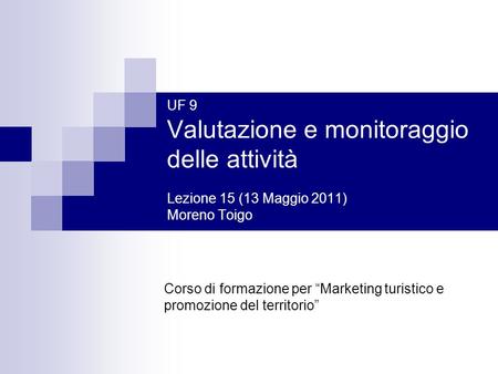 UF 9 Valutazione e monitoraggio delle attività Lezione 15 (13 Maggio 2011) Moreno Toigo Corso di formazione per “Marketing turistico e promozione del territorio”