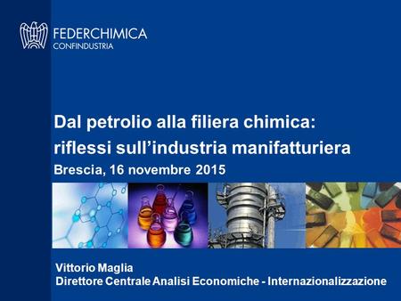 Dal petrolio alla filiera chimica: riflessi sull’industria manifatturiera Brescia, 16 novembre 2015 Vittorio Maglia Direttore Centrale Analisi Economiche.