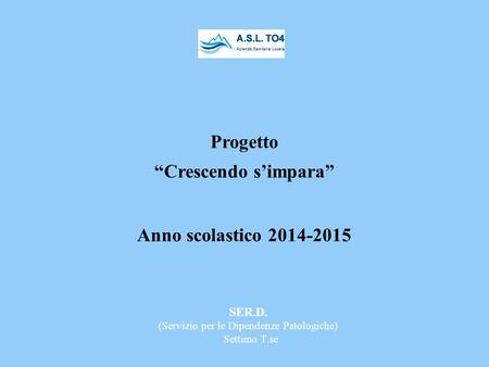 SER.D. (Servizio per le Dipendenze Patologiche) Settimo T.se Progetto “Crescendo s’impara” Anno scolastico 2014-2015.