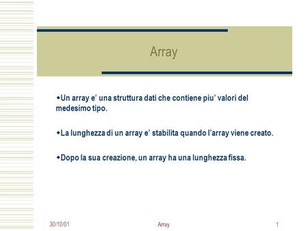 30/10/01Array 1  Un array e’ una struttura dati che contiene piu’ valori del medesimo tipo.  La lunghezza di un array e’ stabilita quando l’array viene.