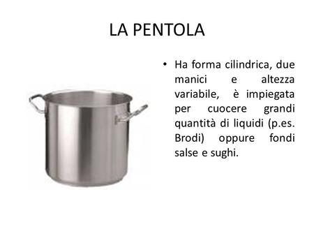 LA PENTOLA Ha forma cilindrica, due manici e altezza variabile, è impiegata per cuocere grandi quantità di liquidi (p.es. Brodi) oppure fondi salse e.