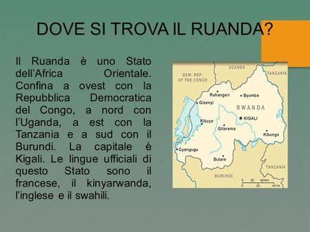 DOVE SI TROVA IL RUANDA? Il Ruanda è uno Stato dell’Africa Orientale. Confina a ovest con la Repubblica Democratica del Congo, a nord con l’Uganda,