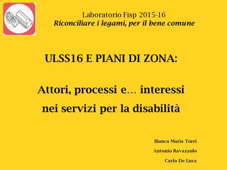Laboratorio Fisp 2015-16 Riconciliare i legami, per il bene comune ULSS16 E PIANI DI ZONA: Attori, processi e… interessi nei servizi per la disabilità.