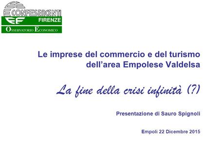 Le imprese del commercio e del turismo dell’area Empolese Valdelsa La fine della crisi infinità (?) Presentazione di Sauro Spignoli Empoli 22 Dicembre.