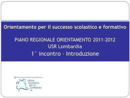 Orientamento per il successo scolastico e formativo PIANO REGIONALE ORIENTAMENTO 2011-2012 USR Lombardia 1° incontro – Introduzione.