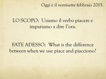 Oggi è il ventisette febbraio 2015. LO SCOPO: Usiamo il verbo piacere e impariamo a dire l’ora. FATE ADESSO: What is the difference between when we use.