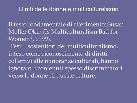 Diritti delle donne e multiculturalismo Il testo fondamentale di riferimento: Susan Moller Okin (Is Multiculturalism Bad for Women?, 1999). Tesi: I sostenitori.