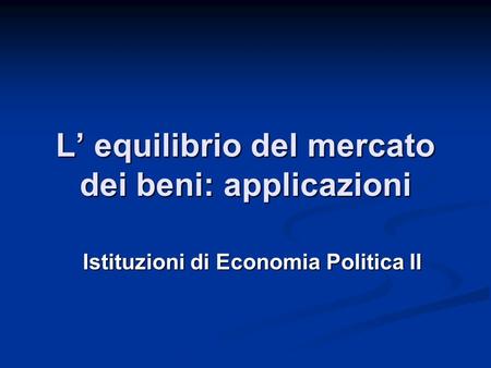 L’ equilibrio del mercato dei beni: applicazioni Istituzioni di Economia Politica II.
