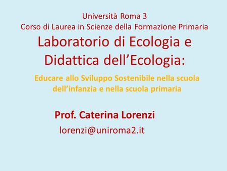 Prof. Caterina Lorenzi lorenzi@uniroma2.it Università Roma 3 Corso di Laurea in Scienze della Formazione Primaria Laboratorio di Ecologia e Didattica dell’Ecologia: