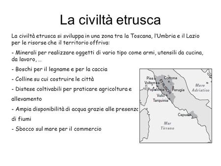 La civiltà etrusca La civiltà etrusca si sviluppa in una zona tra la Toscana, l’Umbria e il Lazio per le risorse che il territorio offriva: Minerali per.