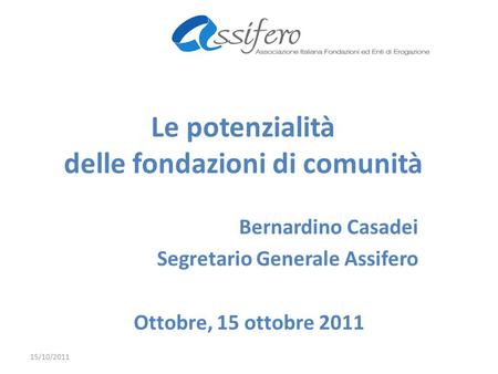 Le potenzialità delle fondazioni di comunità Bernardino Casadei Segretario Generale Assifero Ottobre, 15 ottobre 2011 15/10/2011.