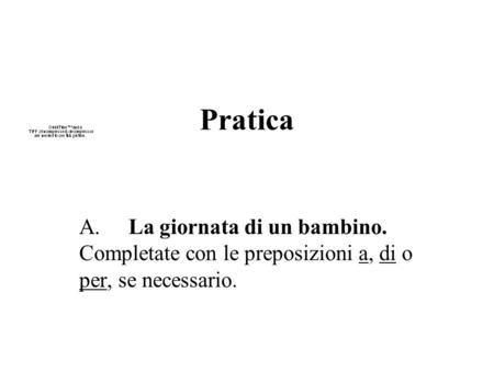 Pratica A.	La giornata di un bambino. Completate con le preposizioni a, di o per, se necessario.