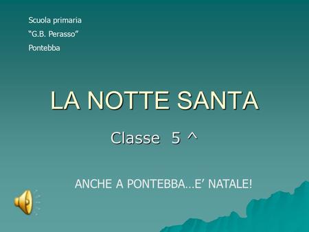 LA NOTTE SANTA Classe 5 ^ ANCHE A PONTEBBA…E’ NATALE! Scuola primaria