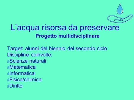 Lacqua risorsa da preservare Progetto multidisciplinare Target: alunni del biennio del secondo ciclo Discipline coinvolte: Scienze naturali Matematica.