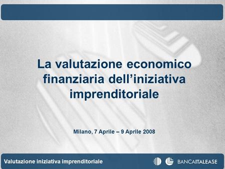Valutazione iniziativa imprenditoriale 1 La valutazione economico finanziaria delliniziativa imprenditoriale Milano, 7 Aprile – 9 Aprile 2008.