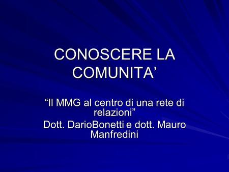 CONOSCERE LA COMUNITA Il MMG al centro di una rete di relazioni Dott. DarioBonetti e dott. Mauro Manfredini.