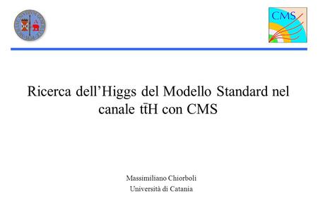 Ricerca dellHiggs del Modello Standard nel canale ttH con CMS Massimiliano Chiorboli Università di Catania.