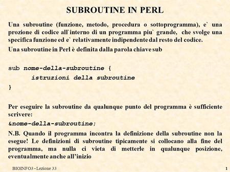 BIOINFO3 - Lezione 331 SUBROUTINE IN PERL Una subroutine (funzione, metodo, procedura o sottoprogramma), e` una prozione di codice all`interno di un programma.