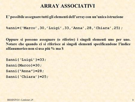 BIOINFO3 - Lezione 251 ARRAY ASSOCIATIVI E possibile assegnare tutti gli elementi dellarray con ununica istruzione %anni=(Marco,30,Luigi,33,Anna,28,Chiara,25);