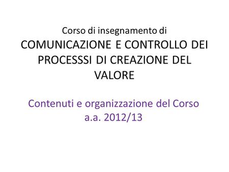 Corso di insegnamento di COMUNICAZIONE E CONTROLLO DEI PROCESSSI DI CREAZIONE DEL VALORE Contenuti e organizzazione del Corso a.a. 2012/13.