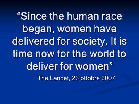 Since the human race began, women have delivered for society. It is time now for the world to deliver for women The Lancet, 23 ottobre 2007.