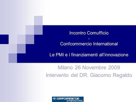 Incontro Comufficio - Confcommercio International Le PMI e i finanziamenti allinnovazione Milano 26 Novembre 2009 Intervento del DR. Giacomo Regaldo.