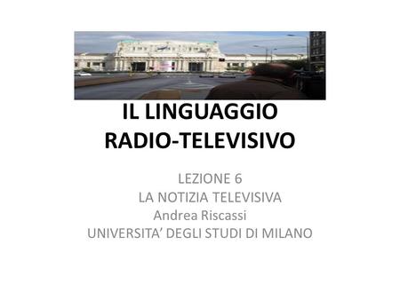 IL LINGUAGGIO RADIO-TELEVISIVO LEZIONE 6 LA NOTIZIA TELEVISIVA Andrea Riscassi UNIVERSITA DEGLI STUDI DI MILANO.