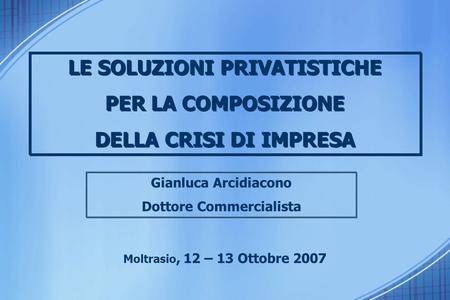 Gianluca Arcidiacono Dottore Commercialista Moltrasio, 12 – 13 Ottobre 2007 LE SOLUZIONI PRIVATISTICHE PER LA COMPOSIZIONE DELLA CRISI DI IMPRESA LE SOLUZIONI.
