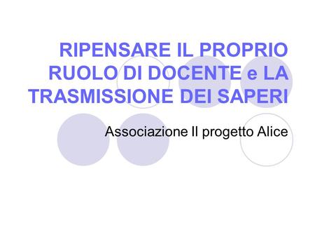 RIPENSARE IL PROPRIO RUOLO DI DOCENTE e LA TRASMISSIONE DEI SAPERI Associazione Il progetto Alice.