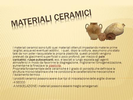 Materiali ceramici I materiali ceramici sono tutti quei materiali ottenuti impastando materie prime (argilla),acqua ed eventuali additivi, i quali, dopo.