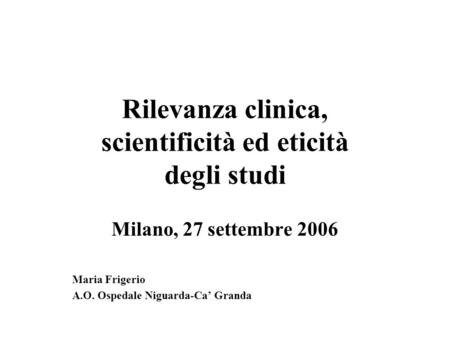 Rilevanza clinica, scientificità ed eticità degli studi Milano, 27 settembre 2006 Maria Frigerio A.O. Ospedale Niguarda-Ca Granda.